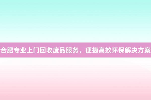 合肥专业上门回收废品服务，便捷高效环保解决方案