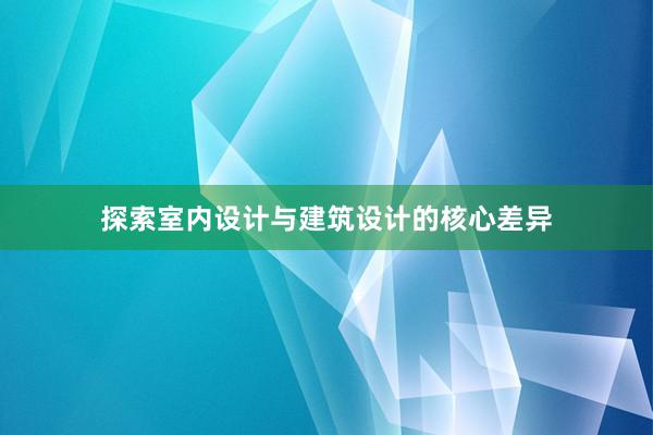 探索室内设计与建筑设计的核心差异